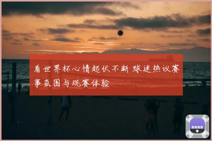 看世界杯心情起伏不断 球迷热议赛事氛围与观赛体验