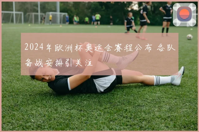 2024年欧洲杯奥运会赛程公布 各队备战安排引关注