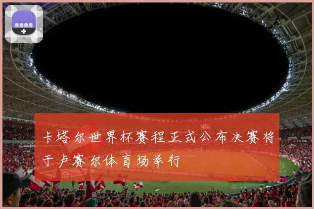 卡塔尔世界杯赛程正式公布决赛将于卢赛尔体育场举行