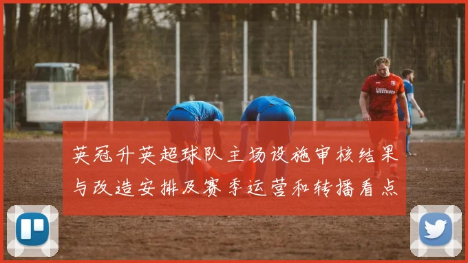 英冠升英超球队主场设施审核结果与改造安排及赛季运营和转播看点