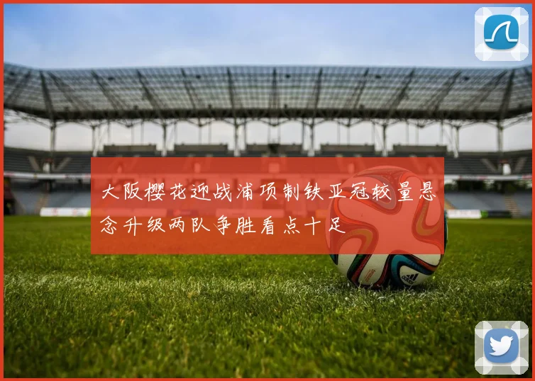 大阪樱花迎战浦项制铁亚冠较量悬念升级两队争胜看点十足
