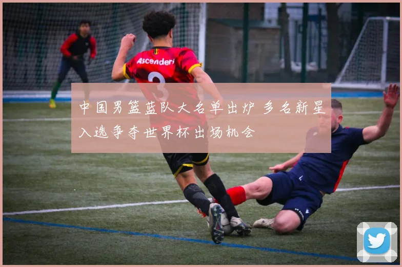 中国男篮蓝队大名单出炉 多名新星入选争夺世界杯出场机会