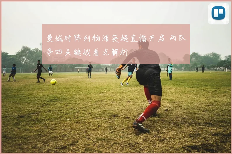 曼城对阵利物浦英超直播开启 两队争四关键战看点解析