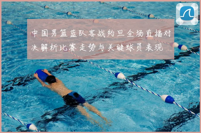 中国男篮蓝队客战约旦全场直播对决解析比赛走势与关键球员表现