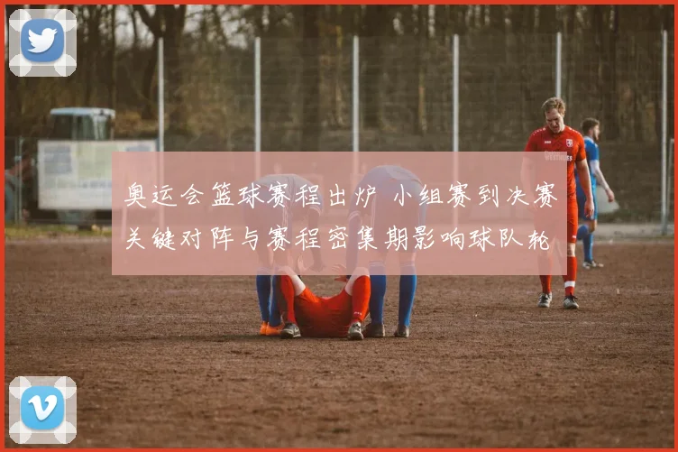 奥运会篮球赛程出炉 小组赛到决赛关键对阵与赛程密集期影响球队轮换