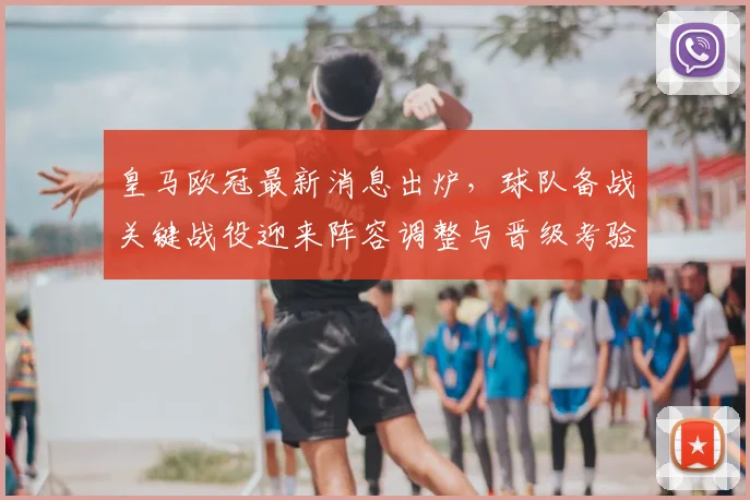 皇马欧冠最新消息出炉，球队备战关键战役迎来阵容调整与晋级考验
