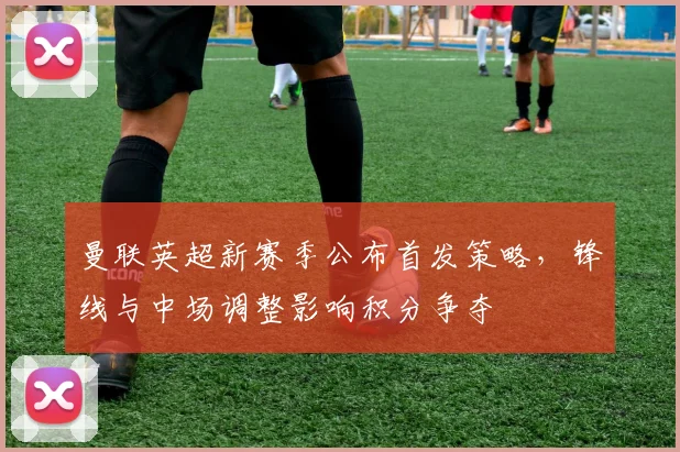 曼联英超新赛季公布首发策略，锋线与中场调整影响积分争夺