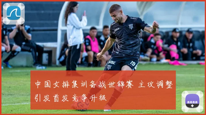 中国女排集训备战世锦赛 主攻调整引发首发竞争升级