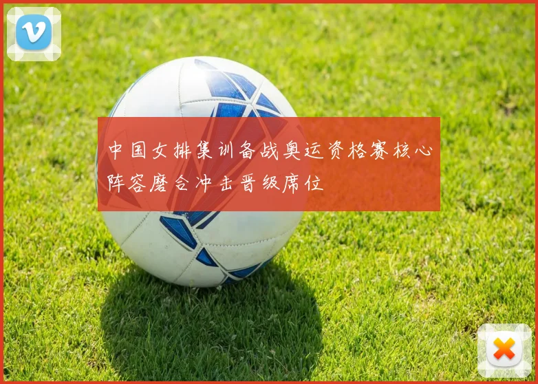 中国女排集训备战奥运资格赛核心阵容磨合冲击晋级席位