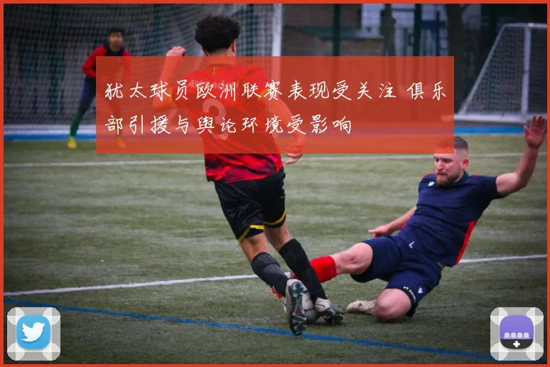 犹太球员欧洲联赛表现受关注 俱乐部引援与舆论环境受影响