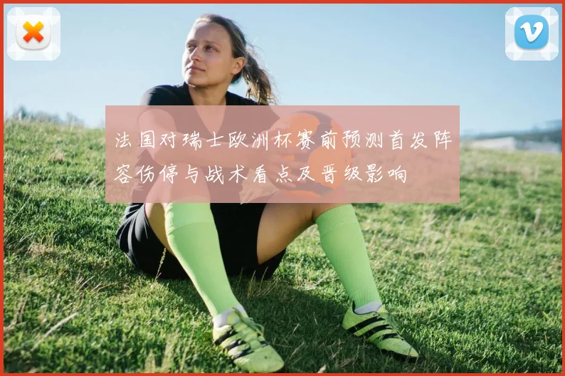 法国对瑞士欧洲杯赛前预测首发阵容伤停与战术看点及晋级影响
