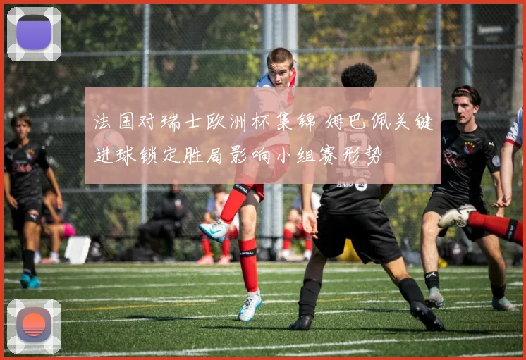 法国对瑞士欧洲杯集锦 姆巴佩关键进球锁定胜局影响小组赛形势