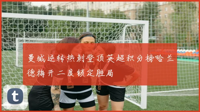 曼城逆转热刺登顶英超积分榜哈兰德梅开二度锁定胜局