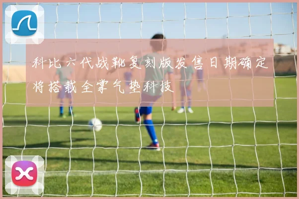 科比六代战靴复刻版发售日期确定将搭载全掌气垫科技