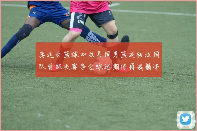 奥运会篮球回放美国男篮逆转法国队晋级决赛争金球迷期待再战巅峰