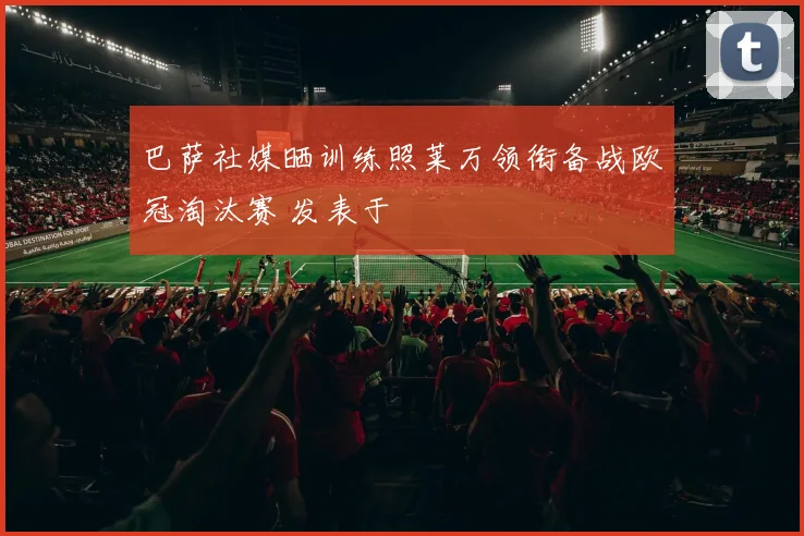 巴萨社媒晒训练照莱万领衔备战欧冠淘汰赛 发表于