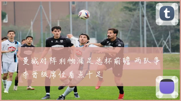 曼城对阵利物浦足总杯前瞻 两队争夺晋级席位看点十足