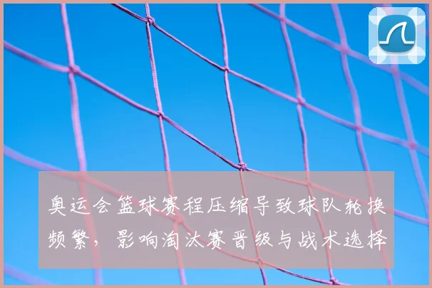 奥运会篮球赛程压缩导致球队轮换频繁,影响淘汰赛晋级与战术选择