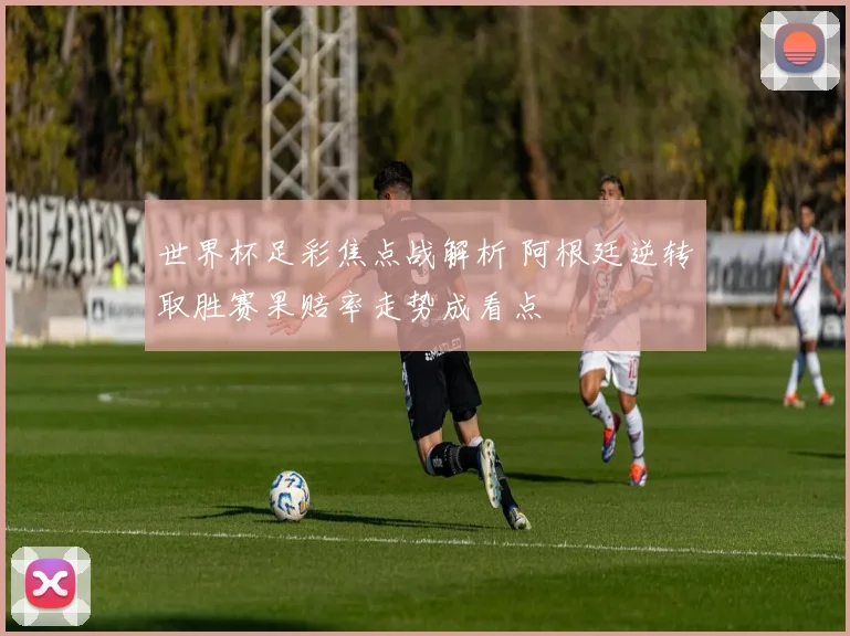 世界杯足彩焦点战解析 阿根廷逆转取胜赛果赔率走势成看点