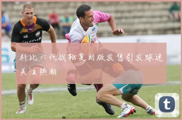 科比六代战靴复刻版发售引发球迷关注热潮