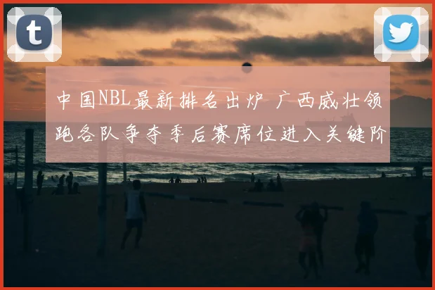 中国NBL最新排名出炉 广西威壮领跑各队争夺季后赛席位进入关键阶段
