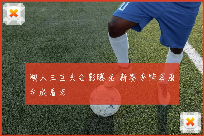 湖人三巨头合影曝光 新赛季阵容磨合成看点