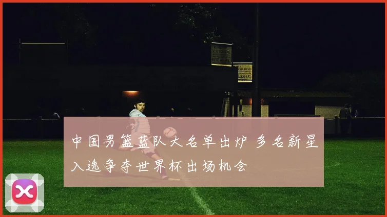 中国男篮蓝队大名单出炉 多名新星入选争夺世界杯出场机会