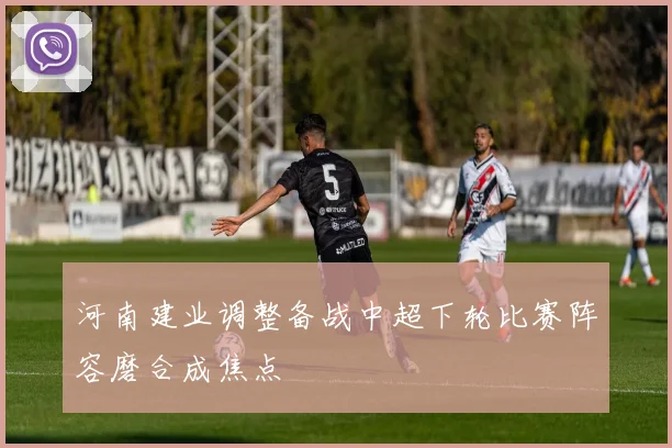 河南建业调整备战中超下轮比赛阵容磨合成焦点