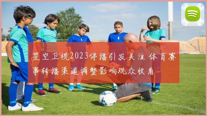星空卫视2023停播引发关注 体育赛事转播渠道调整影响观众收看