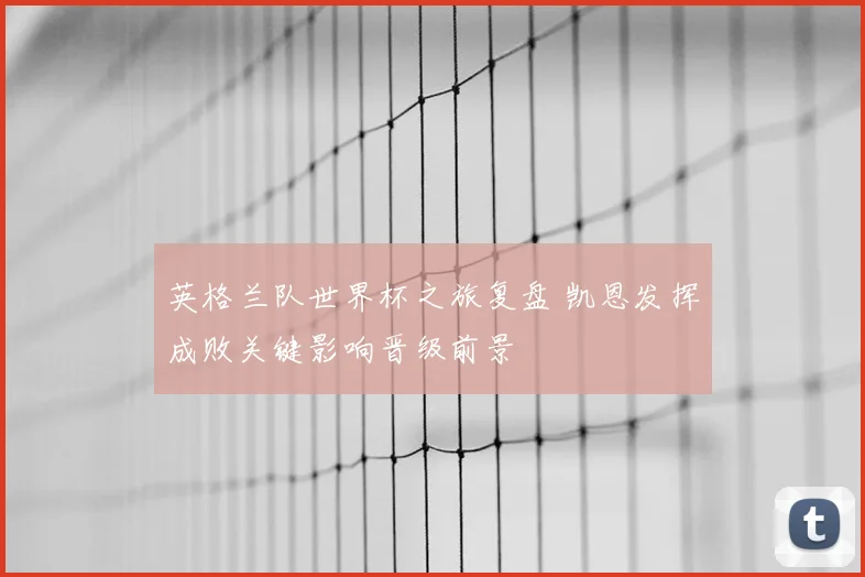 英格兰队世界杯之旅复盘 凯恩发挥成败关键影响晋级前景