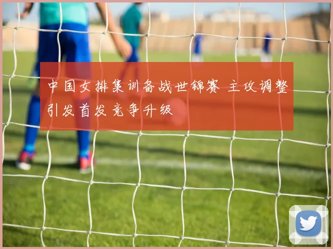 中国女排集训备战世锦赛 主攻调整引发首发竞争升级