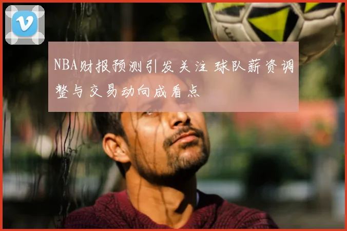 NBA财报预测引发关注 球队薪资调整与交易动向成看点