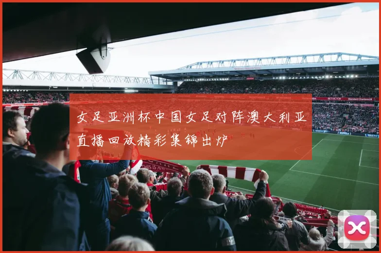 女足亚洲杯中国女足对阵澳大利亚直播回放精彩集锦出炉