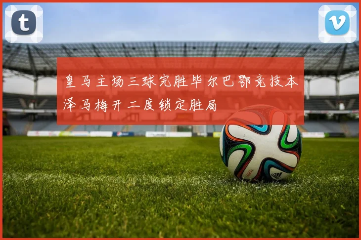 皇马主场三球完胜毕尔巴鄂竞技本泽马梅开二度锁定胜局