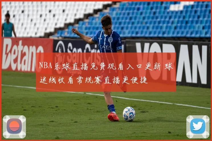 NBA乐球直播免费观看入口更新 球迷线收看常规赛直播更便捷