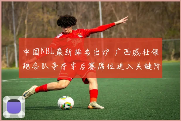 中国NBL最新排名出炉 广西威壮领跑各队争夺季后赛席位进入关键阶段