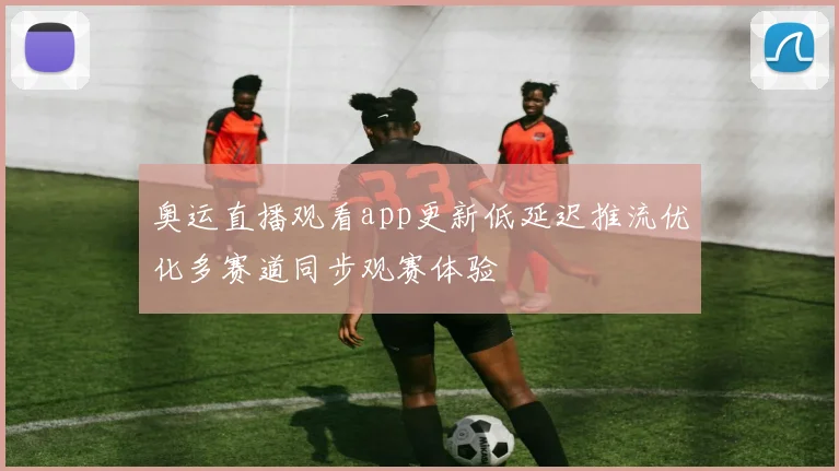 奥运直播观看app更新低延迟推流优化多赛道同步观赛体验